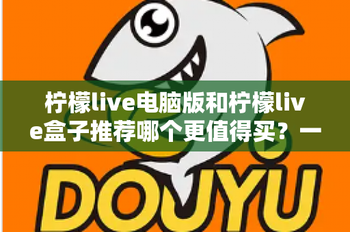 柠檬live电脑版和柠檬live盒子推荐哪个更值得买？一篇看懂差异、成本与适用人群的终极选购指南