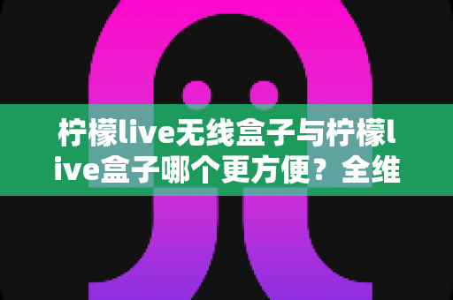 柠檬live无线盒子与柠檬live盒子哪个更方便?全维度深度对比,帮你选对不选贵 柠檬live无线盒子与柠檬live盒子哪个更方便?全维度深度对比,帮你选对不选贵