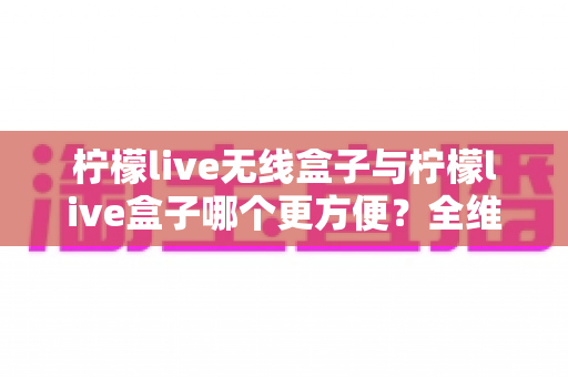 柠檬live无线盒子与柠檬live盒子哪个更方便?全维度深度对比,帮你选对不选贵 柠檬live无线盒子与柠檬live盒子哪个更方便?全维度深度对比,帮你选对不选贵