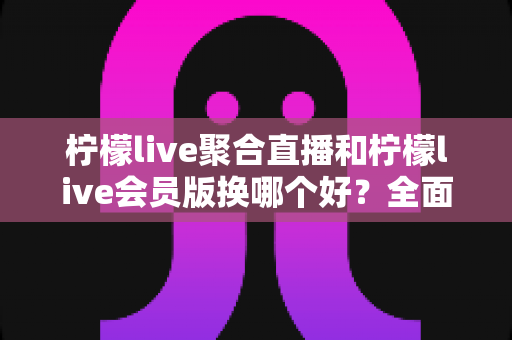 柠檬live聚合直播和柠檬live会员版换哪个好？全面对比帮你做出最佳选择