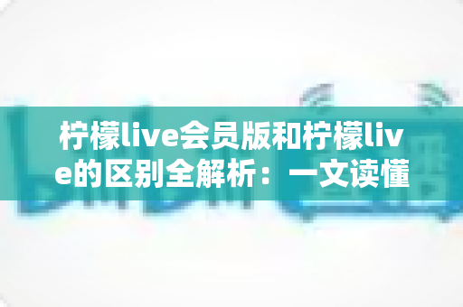 柠檬live会员版和柠檬live的区别全解析:一文读懂两大版本差异,选出最适合你的直播体验 柠檬live会员版和柠檬live的区别全解析:一文读懂两大版本差异,选出最适合你的直播体验