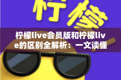 柠檬live会员版和柠檬live的区别全解析：一文读懂两大版本差异，选出最适合你的直播体验