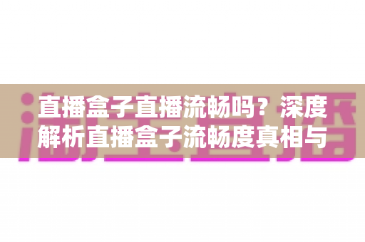 直播盒子直播流畅吗？深度解析直播盒子流畅度真相与实用优化指南
