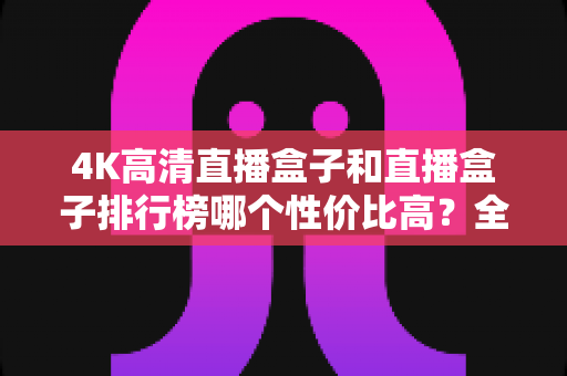 4K高清直播盒子和直播盒子排行榜哪个性价比高?全面选购指南帮你避坑省钱 4K高清直播盒子和直播盒子排行榜哪个性价比高?全面选购指南帮你避坑省钱