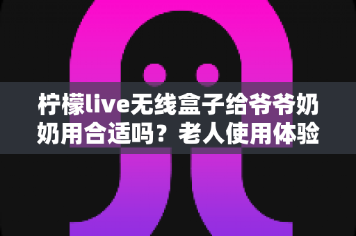 柠檬live无线盒子给爷爷奶奶用合适吗?老人使用体验全面解析与实用建议 柠檬live无线盒子给爷爷奶奶用合适吗?老人使用体验全面解析与实用建议