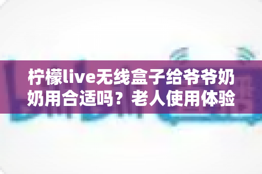 柠檬live无线盒子给爷爷奶奶用合适吗?老人使用体验全面解析与实用建议 柠檬live无线盒子给爷爷奶奶用合适吗?老人使用体验全面解析与实用建议