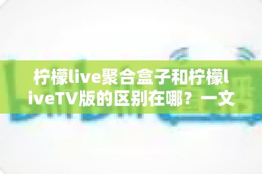 柠檬live聚合盒子和柠檬liveTV版的区别在哪？一文读懂两大版本核心差异，助你轻松选出最适合的观影方案