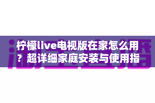柠檬live电视版在家怎么用？超详细家庭安装与使用指南，让大屏观影更简单