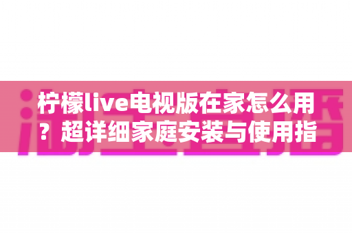 柠檬live电视版在家怎么用？超详细家庭安装与使用指南，让大屏观影更简单