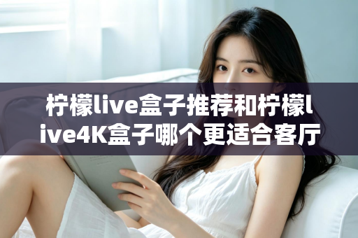 柠檬live盒子推荐和柠檬live4K盒子哪个更适合客厅？深度对比帮你选出理想的家庭观影伙伴