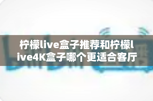 柠檬live盒子推荐和柠檬live4K盒子哪个更适合客厅？深度对比帮你选出理想的家庭观影伙伴