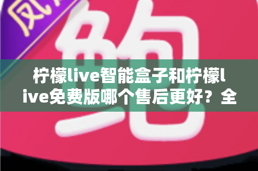 柠檬live智能盒子和柠檬live免费版哪个售后更好？全面解析售后服务差异，帮你做出明智选择