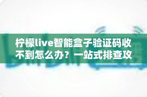 柠檬live智能盒子验证码收不到怎么办？一站式排查攻略与高效解决方案全解析