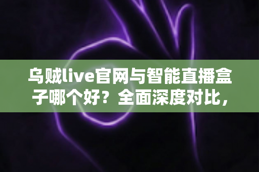 乌贼live官网与智能直播盒子哪个好？全面深度对比，帮你找到最适合的观影方案