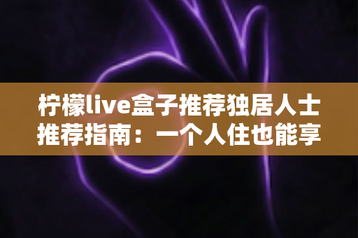 柠檬live盒子推荐独居人士推荐指南：一个人住也能享受影院级影音幸福感