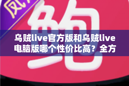 乌贼live官方版和乌贼live电脑版哪个性价比高？全方位对比评测帮你选对版本省时又省钱