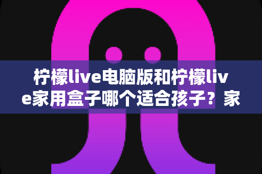 柠檬live电脑版和柠檬live家用盒子哪个适合孩子？家长必备选购指南与深度对比解析