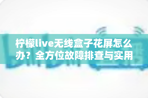 柠檬live无线盒子花屏怎么办?全方位故障排查与实用解决指南 柠檬live无线盒子花屏怎么办?全方位故障排查与实用解决指南