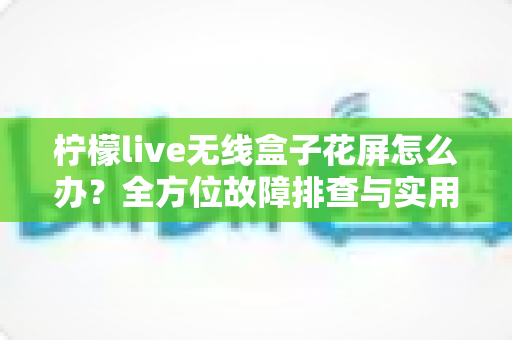 柠檬live无线盒子花屏怎么办?全方位故障排查与实用解决指南 柠檬live无线盒子花屏怎么办?全方位故障排查与实用解决指南