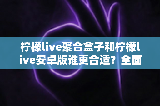 柠檬live聚合盒子和柠檬live安卓版谁更合适？全面对比帮你选对版本
