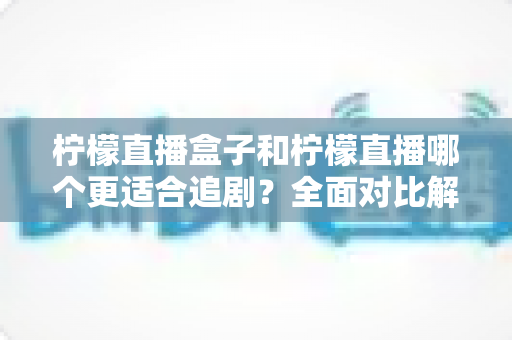 柠檬直播盒子和柠檬直播哪个更适合追剧？全面对比解析帮你找到最佳追剧方案