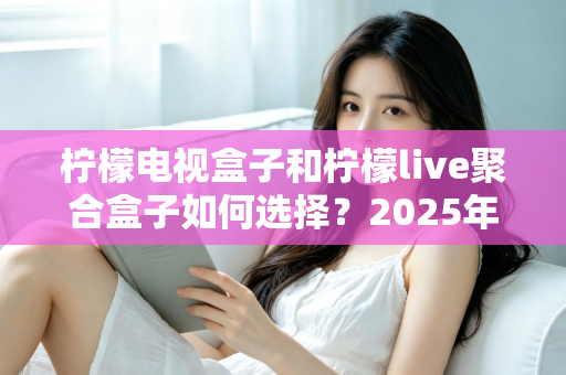 柠檬电视盒子和柠檬live聚合盒子如何选择？2025年最全选购对比指南，看完不踩坑