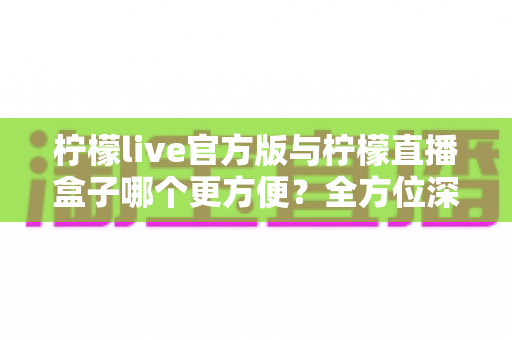 柠檬live官方版与柠檬直播盒子哪个更方便？全方位深度对比测评，帮你找到最省心的观影方案