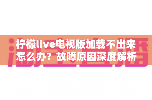 柠檬live电视版加载不出来怎么办？故障原因深度解析与分步解决指南全收录