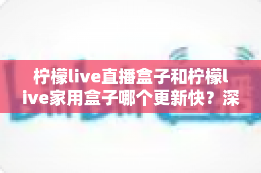 柠檬live直播盒子和柠檬live家用盒子哪个更新快？深度对比解析帮你选对不踩坑