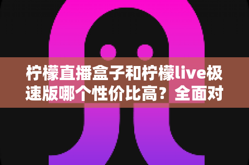 柠檬直播盒子和柠檬live极速版哪个性价比高？全面对比告诉你怎么选