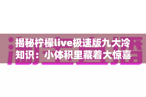 揭秘柠檬live极速版九大冷知识：小体积里藏着大惊喜，这些隐藏玩法你了解吗？