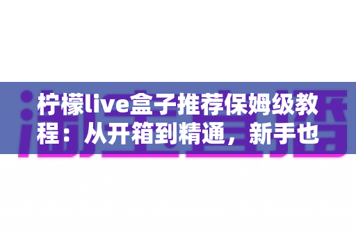 柠檬live盒子推荐保姆级教程：从开箱到精通，新手也能一次学会的全流程使用指南