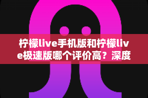 柠檬live手机版和柠檬live极速版哪个评价高？深度对比解析帮你选对版本