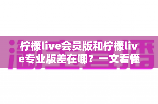 柠檬live会员版和柠檬live专业版差在哪？一文看懂两大版本的核心区别与选购指南