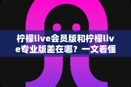 柠檬live会员版和柠檬live专业版差在哪？一文看懂两大版本的核心区别与选购指南
