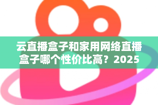 云直播盒子和家用网络直播盒子哪个性价比高？2025年最新选购攻略与深度对比解析
