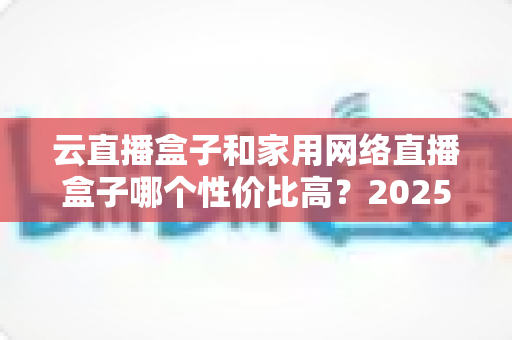 云直播盒子和家用网络直播盒子哪个性价比高？2025年最新选购攻略与深度对比解析