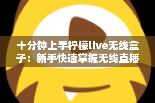 十分钟上手柠檬live无线盒子：新手快速掌握无线直播神器的完整指南