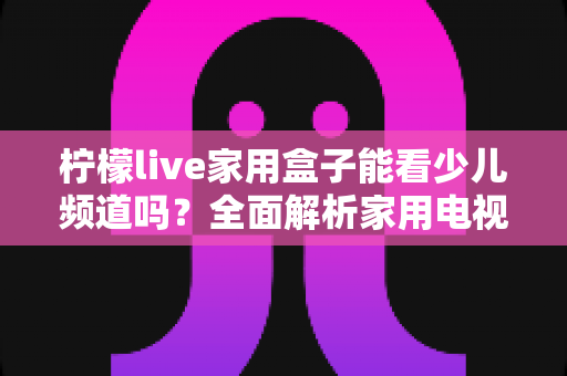 柠檬live家用盒子能看少儿频道吗？全面解析家用电视盒子少儿内容观看体验与实用指南