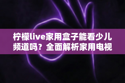 柠檬live家用盒子能看少儿频道吗？全面解析家用电视盒子少儿内容观看体验与实用指南