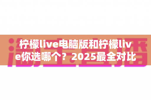 柠檬live电脑版和柠檬live你选哪个？2025最全对比指南助你做出明智选择