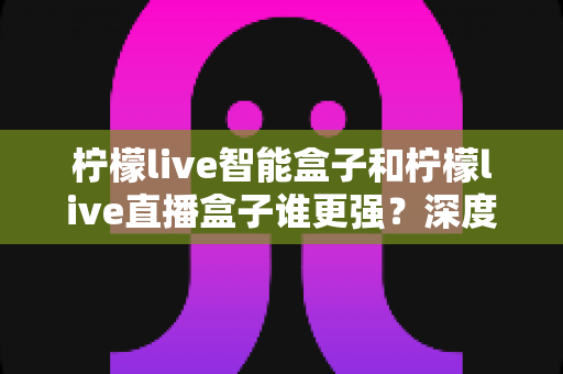 柠檬live智能盒子和柠檬live直播盒子谁更强?深度对比评测,帮你选对电视盒子不踩坑 柠檬live智能盒子和柠檬live直播盒子谁更强?深度对比评测,帮你选对电视盒子不踩坑