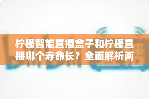 柠檬智能直播盒子和柠檬直播哪个寿命长?全面解析两者使用寿命差异与选购指南 柠檬智能直播盒子和柠檬直播哪个寿命长?全面解析两者使用寿命差异与选购指南