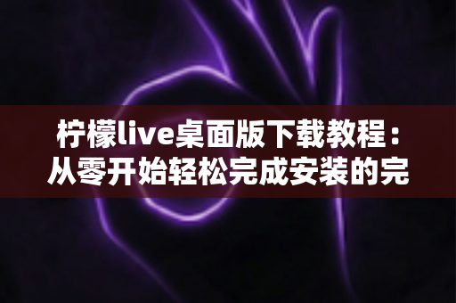 柠檬live桌面版下载教程:从零开始轻松完成安装的完整指南 柠檬live桌面版下载教程:从零开始轻松完成安装的完整指南
