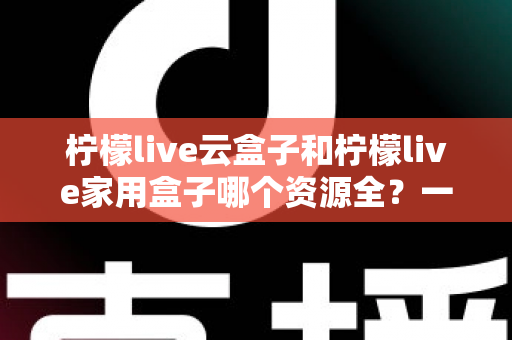 柠檬live云盒子和柠檬live家用盒子哪个资源全？一文看懂两大盒子的资源差异与选购指南