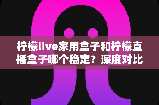 柠檬live家用盒子和柠檬直播盒子哪个稳定？深度对比评测与选购避坑指南