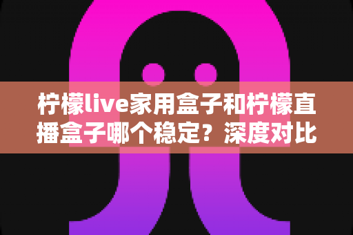 柠檬live家用盒子和柠檬直播盒子哪个稳定？深度对比评测与选购避坑指南