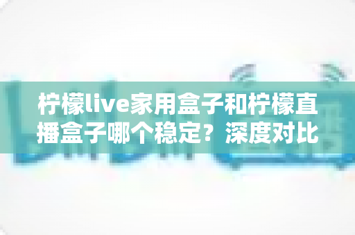 柠檬live家用盒子和柠檬直播盒子哪个稳定？深度对比评测与选购避坑指南