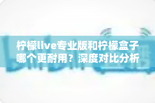 柠檬live专业版和柠檬盒子哪个更耐用？深度对比分析与选购全攻略