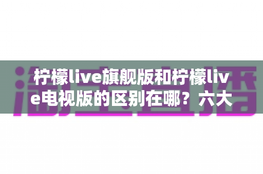 柠檬live旗舰版和柠檬live电视版的区别在哪？六大核心差异深度解析与选版指南